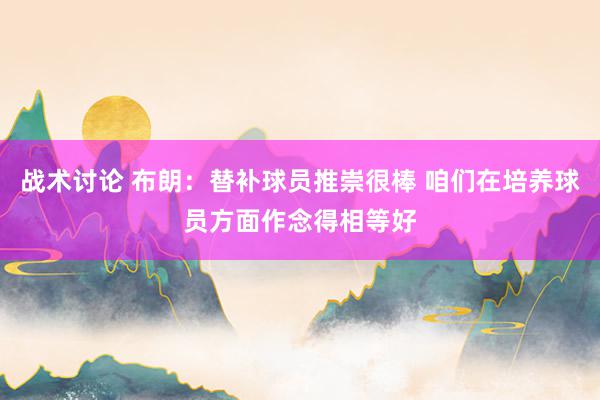 战术讨论 布朗：替补球员推崇很棒 咱们在培养球员方面作念得相等好