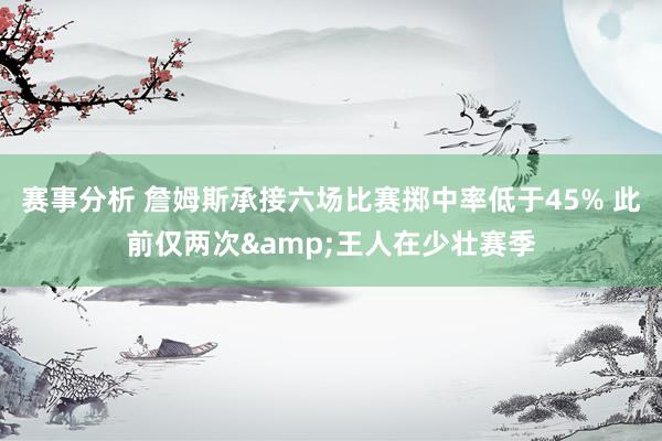 赛事分析 詹姆斯承接六场比赛掷中率低于45% 此前仅两次&王人在少壮赛季