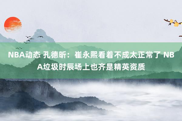 NBA动态 孔德昕：崔永熙看着不成太正常了 NBA垃圾时辰场上也齐是精英资质