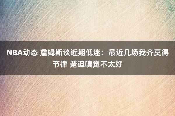 NBA动态 詹姆斯谈近期低迷：最近几场我齐莫得节律 蹙迫嗅觉不太好