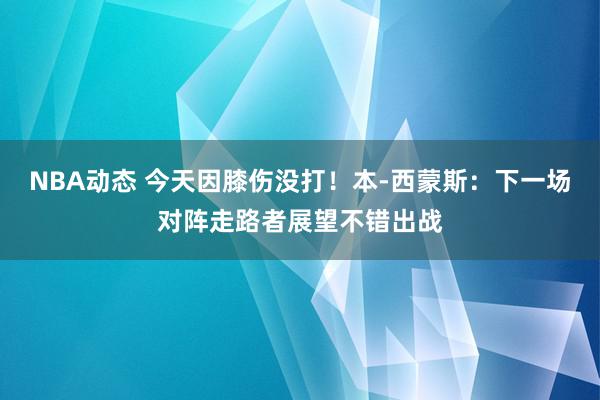 NBA动态 今天因膝伤没打！本-西蒙斯：下一场对阵走路者展望不错出战