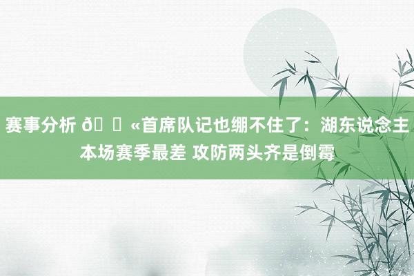 赛事分析 😫首席队记也绷不住了：湖东说念主本场赛季最差 攻防两头齐是倒霉