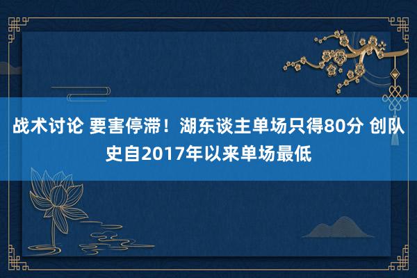 战术讨论 要害停滞！湖东谈主单场只得80分 创队史自2017年以来单场最低