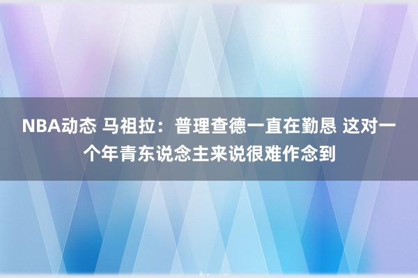 NBA动态 马祖拉：普理查德一直在勤恳 这对一个年青东说念主来说很难作念到