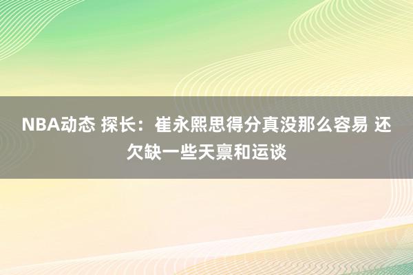 NBA动态 探长：崔永熙思得分真没那么容易 还欠缺一些天禀和运谈