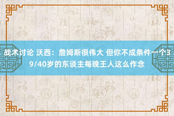 战术讨论 沃西：詹姆斯很伟大 但你不成条件一个39/40岁的东谈主每晚王人这么作念