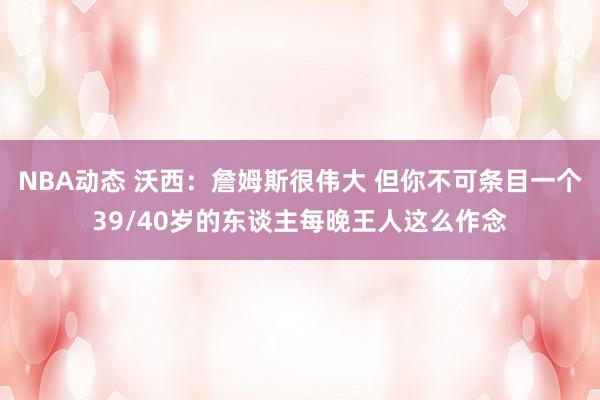 NBA动态 沃西：詹姆斯很伟大 但你不可条目一个39/40岁的东谈主每晚王人这么作念