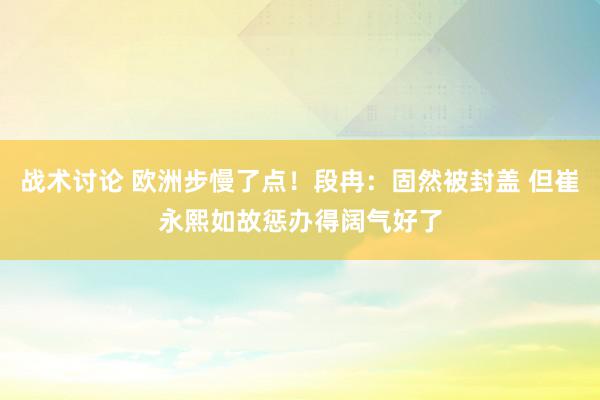 战术讨论 欧洲步慢了点！段冉：固然被封盖 但崔永熙如故惩办得阔气好了