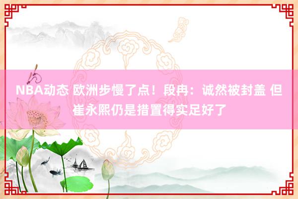 NBA动态 欧洲步慢了点！段冉：诚然被封盖 但崔永熙仍是措置得实足好了