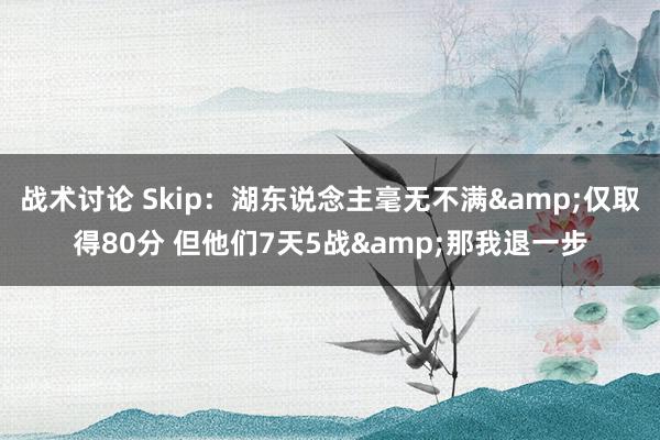 战术讨论 Skip：湖东说念主毫无不满&仅取得80分 但他们7天5战&那我退一步