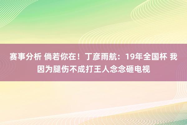 赛事分析 倘若你在！丁彦雨航：19年全国杯 我因为腿伤不成打王人念念砸电视