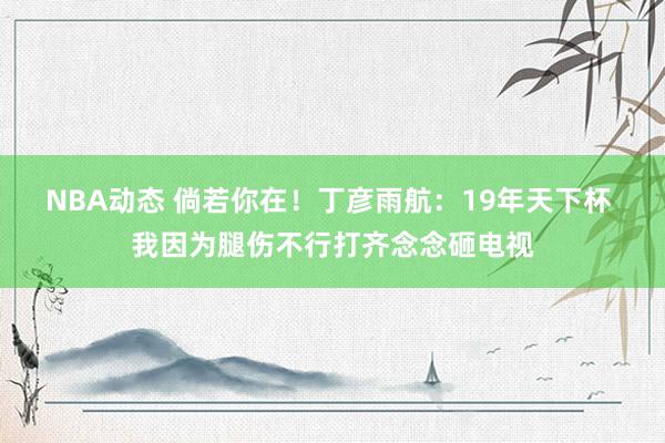 NBA动态 倘若你在！丁彦雨航：19年天下杯 我因为腿伤不行打齐念念砸电视