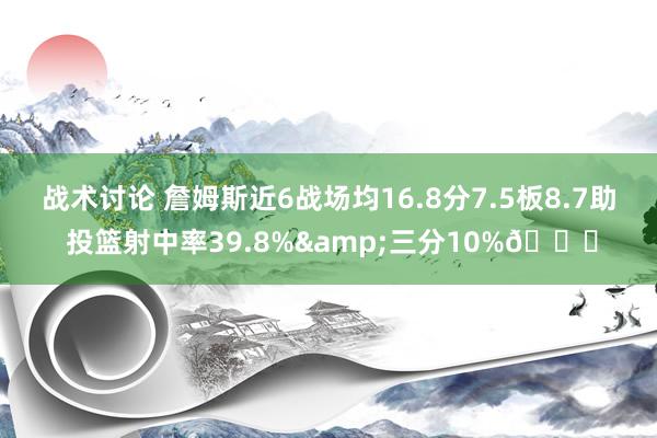 战术讨论 詹姆斯近6战场均16.8分7.5板8.7助 投篮射中率39.8%&三分10%👀