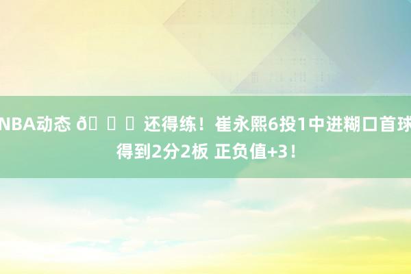 NBA动态 👏还得练！崔永熙6投1中进糊口首球得到2分2板 正负值+3！