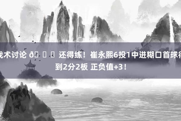 战术讨论 👏还得练！崔永熙6投1中进糊口首球得到2分2板 正负值+3！