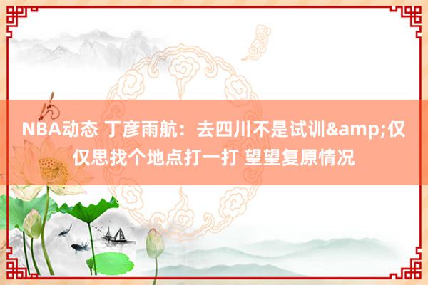 NBA动态 丁彦雨航：去四川不是试训&仅仅思找个地点打一打 望望复原情况