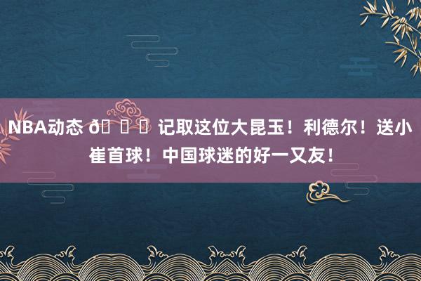 NBA动态 😁记取这位大昆玉！利德尔！送小崔首球！中国球迷的好一又友！