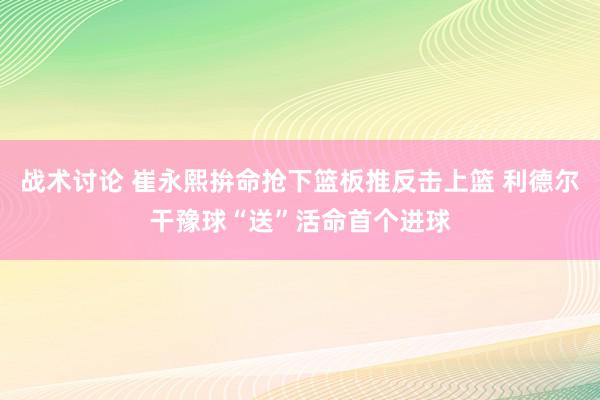 战术讨论 崔永熙拚命抢下篮板推反击上篮 利德尔干豫球“送”活命首个进球