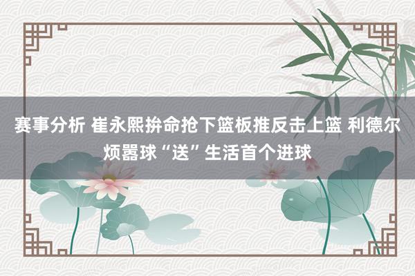 赛事分析 崔永熙拚命抢下篮板推反击上篮 利德尔烦嚣球“送”生活首个进球