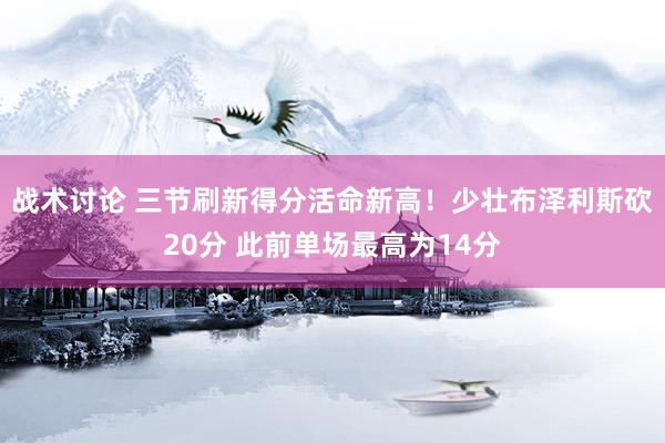 战术讨论 三节刷新得分活命新高！少壮布泽利斯砍20分 此前单场最高为14分