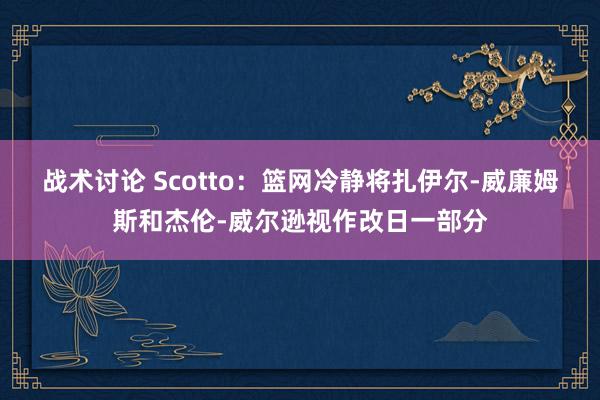 战术讨论 Scotto：篮网冷静将扎伊尔-威廉姆斯和杰伦-威尔逊视作改日一部分