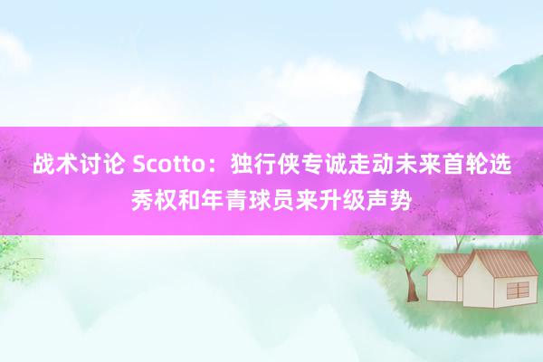 战术讨论 Scotto：独行侠专诚走动未来首轮选秀权和年青球员来升级声势