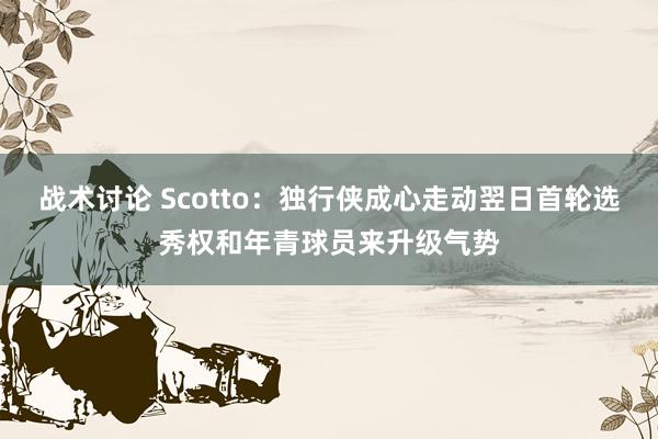 战术讨论 Scotto：独行侠成心走动翌日首轮选秀权和年青球员来升级气势