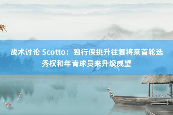 战术讨论 Scotto：独行侠挑升往复将来首轮选秀权和年青球员来升级威望