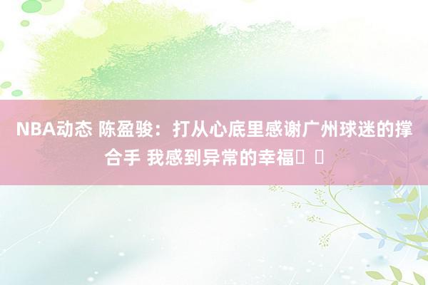 NBA动态 陈盈骏：打从心底里感谢广州球迷的撑合手 我感到异常的幸福❤️