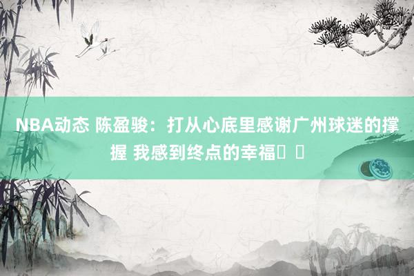 NBA动态 陈盈骏：打从心底里感谢广州球迷的撑握 我感到终点的幸福❤️