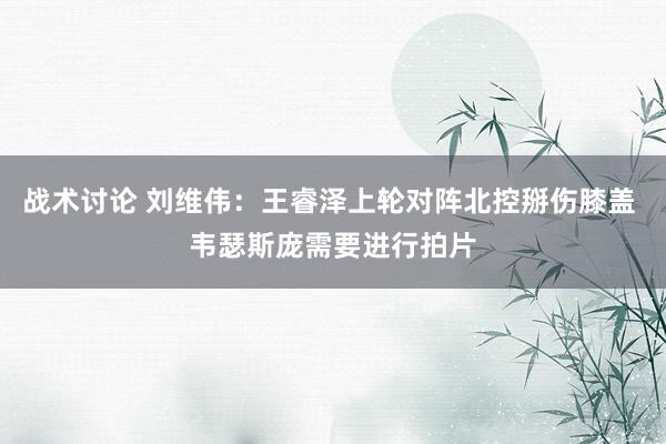 战术讨论 刘维伟：王睿泽上轮对阵北控掰伤膝盖 韦瑟斯庞需要进行拍片