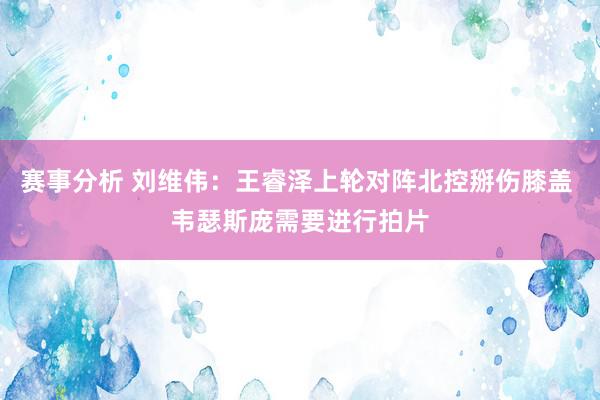 赛事分析 刘维伟：王睿泽上轮对阵北控掰伤膝盖 韦瑟斯庞需要进行拍片