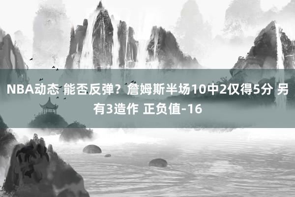 NBA动态 能否反弹？詹姆斯半场10中2仅得5分 另有3造作 正负值-16