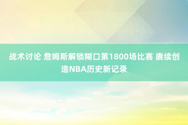 战术讨论 詹姆斯解锁糊口第1800场比赛 赓续创造NBA历史新记录