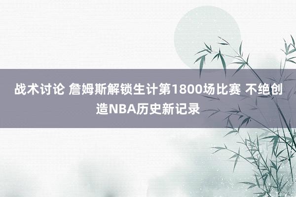 战术讨论 詹姆斯解锁生计第1800场比赛 不绝创造NBA历史新记录