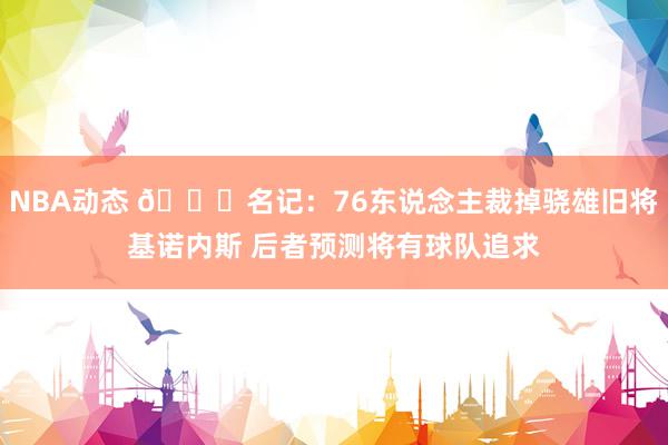 NBA动态 👀名记：76东说念主裁掉骁雄旧将基诺内斯 后者预测将有球队追求