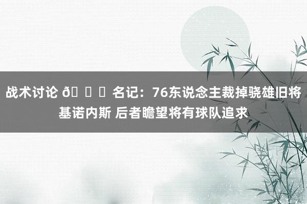 战术讨论 👀名记：76东说念主裁掉骁雄旧将基诺内斯 后者瞻望将有球队追求