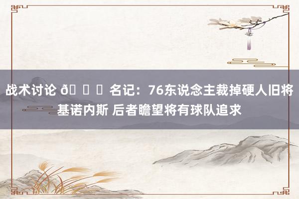 战术讨论 👀名记：76东说念主裁掉硬人旧将基诺内斯 后者瞻望将有球队追求