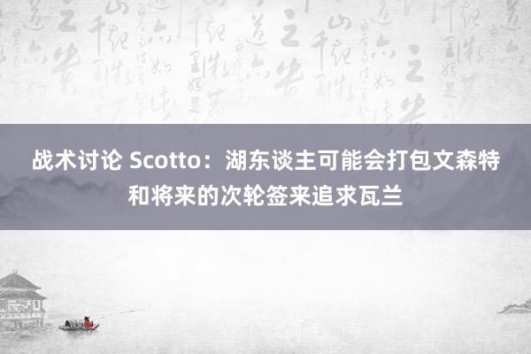 战术讨论 Scotto：湖东谈主可能会打包文森特和将来的次轮签来追求瓦兰