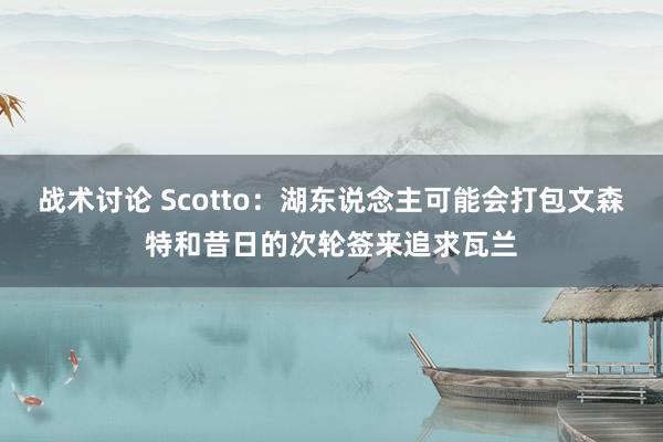 战术讨论 Scotto：湖东说念主可能会打包文森特和昔日的次轮签来追求瓦兰