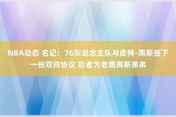 NBA动态 名记：76东说念主队与皮特-南斯签下一份双向协议 后者为老鹰南斯弟弟