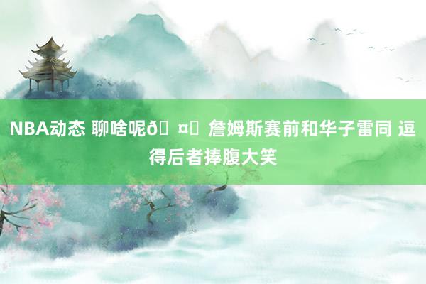 NBA动态 聊啥呢🤔詹姆斯赛前和华子雷同 逗得后者捧腹大笑