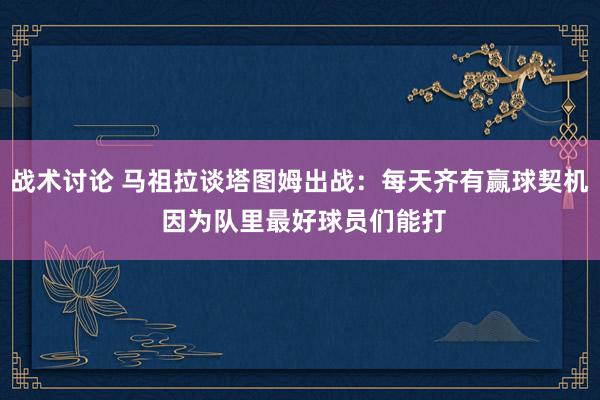 战术讨论 马祖拉谈塔图姆出战：每天齐有赢球契机 因为队里最好球员们能打