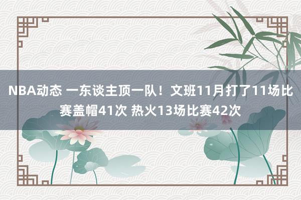 NBA动态 一东谈主顶一队！文班11月打了11场比赛盖帽41次 热火13场比赛42次