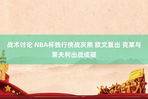 战术讨论 NBA杯独行侠战灰熊 欧文复出 克莱与莱夫利出战成疑