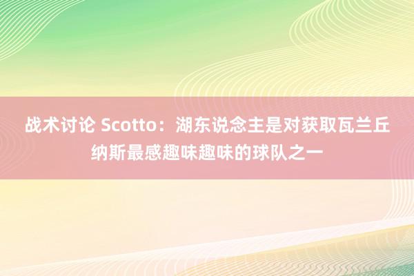 战术讨论 Scotto：湖东说念主是对获取瓦兰丘纳斯最感趣味趣味的球队之一