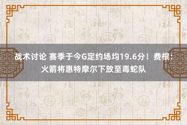 战术讨论 赛季于今G定约场均19.6分！费根：火箭将惠特摩尔下放至毒蛇队