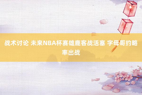 战术讨论 未来NBA杯赛雄鹿客战活塞 字母哥约略率出战