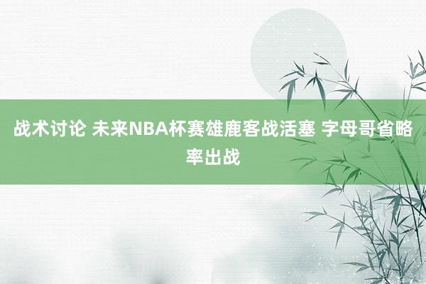 战术讨论 未来NBA杯赛雄鹿客战活塞 字母哥省略率出战