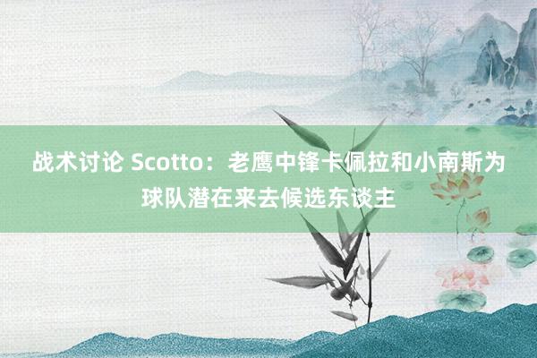 战术讨论 Scotto：老鹰中锋卡佩拉和小南斯为球队潜在来去候选东谈主